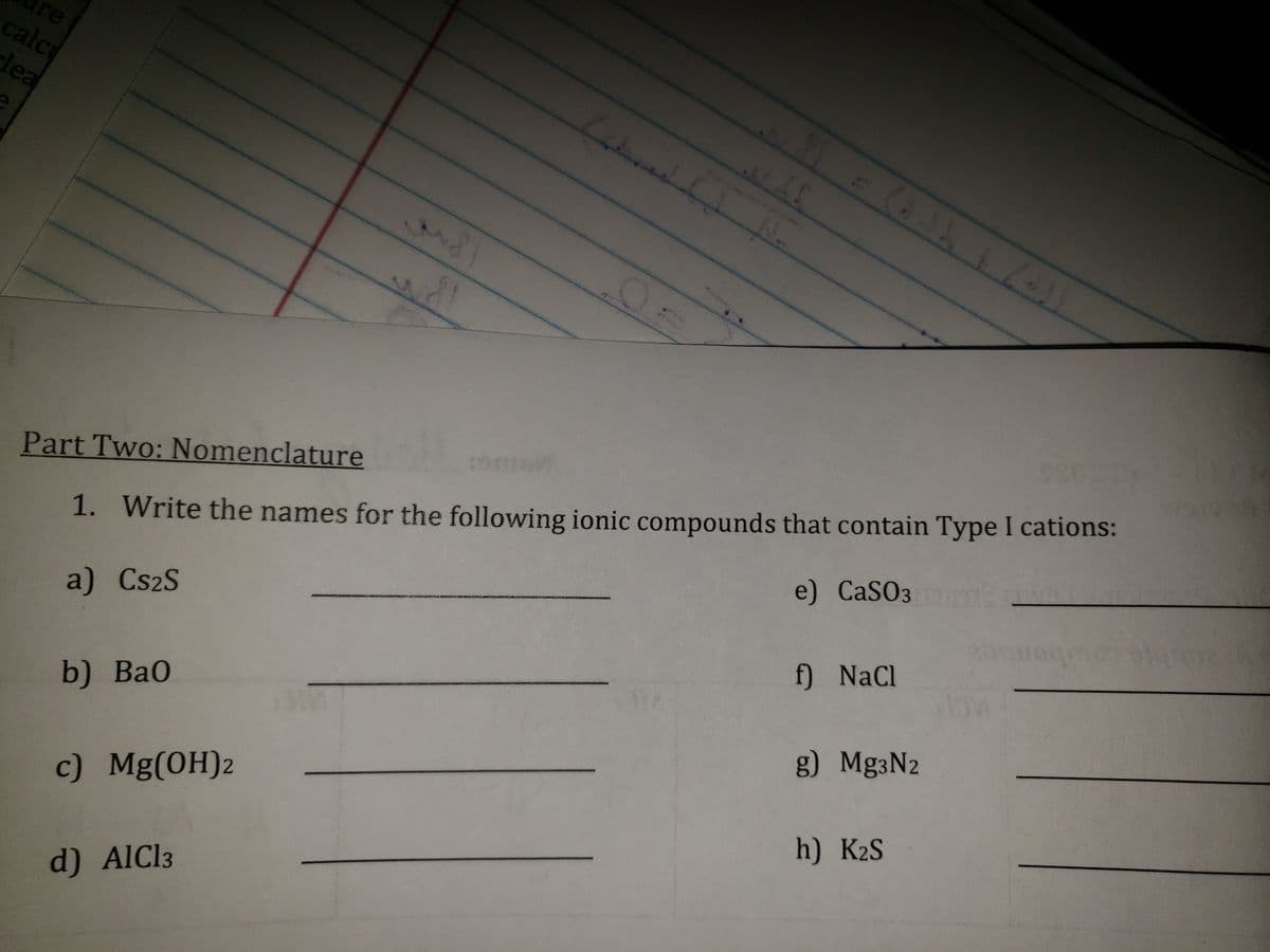 re
calcu
lea
b) BaO
Part Two: Nomenclature Coll
1. Write the names for the following ionic compounds that contain Type I cations:
a) Cs2S
e) CaSO3
c) Mg(OH)2
4
d) AlCl3
IS
f) NaCl
g) Mg³N2
h) K2S