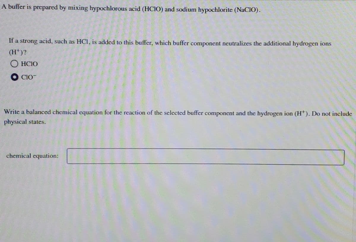 A buffer is prepared by mixing hypochlorous acid (HCIO) and sodium hypochlorite (NaCIO).
If a strong acid, such as HCl, is added to this buffer, which buffer component neutralizes the additional hydrogen ions
(H+)?
ⒸHCIO
CIO
Write a balanced chemical equation for the reaction of the selected buffer component and the hydrogen ion (H+). Do not include
physical states.
chemical equation: