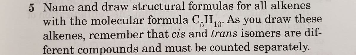 5 Name and draw structural formulas for all alkenes
to fo
with the molecular formula C5H₁0. As you draw these
alkenes, remember that cis and trans isomers are dif-
ferent compounds and must be counted separately.
10°