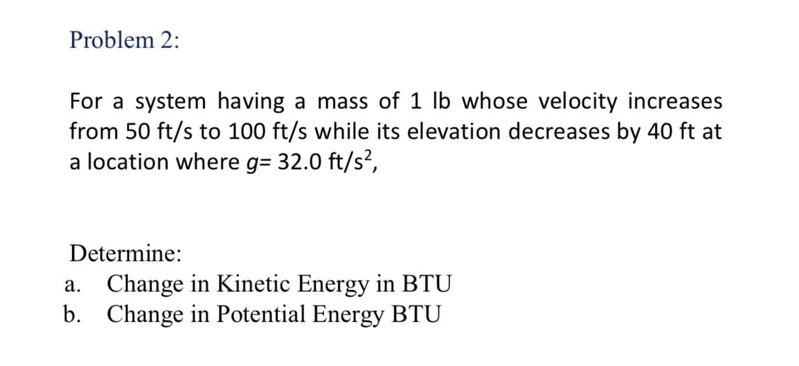 Problem 2:
For a system having a mass of 1 lb whose velocity increases
from 50 ft/s to 100 ft/s while its elevation decreases by 40 ft at
a location where g= 32.0 ft/s²,
Determine:
a. Change in Kinetic Energy in BTU
b. Change in Potential Energy BTU
