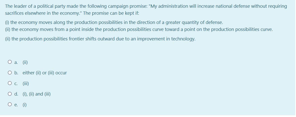 The leader of a political party made the following campaign promise: "My administration will increase national defense without requiring
sacrifices elsewhere in the economy." The promise can be kept if:
(i) the economy moves along the production possibilities in the direction of a greater quantity of defense.
(ii) the economy moves from a point inside the production possibilities curve toward a point on the production possibilities curve.
(ii) the production possibilities frontier shifts outward due to an improvement in technology.
a.
(ii)
O b. either (ii) or (iii) ocur
(iii)
O d. (i), (ii) and (iii)
О е. ()
