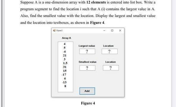 Suppose A is a one-dimension array with 12 elements is entered into list box. Write a
program segment to find the location i such that A (i) contains the largest value in A.
Also, find the smallest value with the location. Display the largest and smallest value
and the location into textboxes, as shown in Figure 4.
EForm
Array A
Largest value
Location
-6
21
3
Smallest value
Location
1.5
31
15
-17
-13
Add
Figure 4
