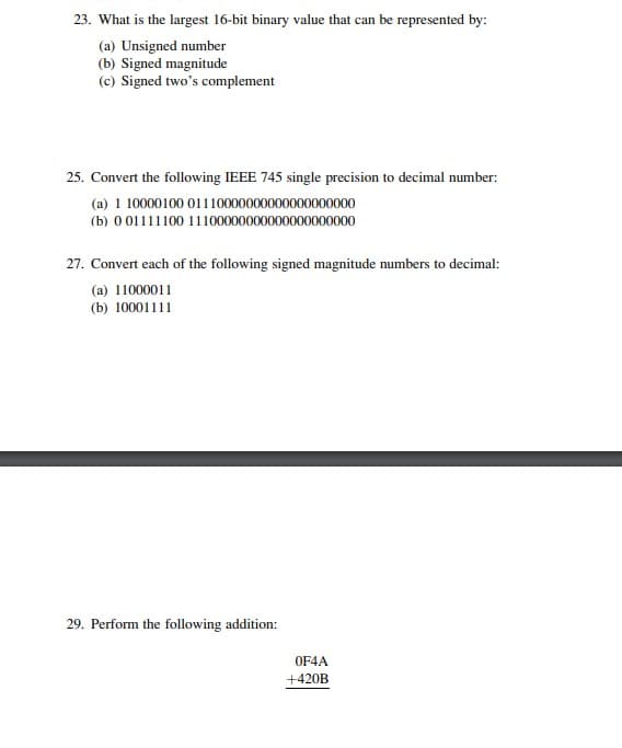 23. What is the largest 16-bit binary value that can be represented by:
(a) Unsigned number
(b) Signed magnitude
(c) Signed two's complement
25. Convert the following IEEE 745 single precision to decimal number:
(a) 1 10000100 01110000000000000000000
(b) 0 01111100 11100000000000000000000
27. Convert each of the following signed magnitude numbers to decimal:
(a) 11000011
(b) 10001111
29. Perform the following addition:
OF4A
+420B
