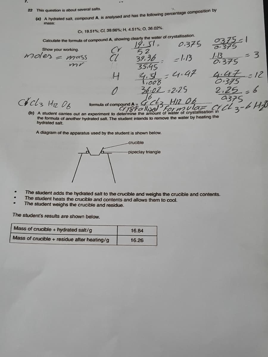 22
This question is about several salts.
(a) A hydrated salt, compound A, is analysed and has the following percentage composition by
mass:
Cr. 19.51%; CL 39.96%; H, 4.51%; O, 36.02%.
Calculate the formula of compound A, showing clearly the water of crystallisation.
0.375
0375-1
0-375
19.51-
52
39.36
354ड
Show your working.
moles - mass
=113
L.B
0.375
4.51=4.47
t,008
4.47=12
0:375
2,25 6
0375
3-6H
36.02-2-25
76
Cclz Hiz 06
formula of compound A =
crY8tallisedP form
(b) A student carries out an experiment to determine the amount of water of crystallisation in
the formula of another hydrated salt. The student intends to remove the water by heating the
hydrated salt.
A diagram of the apparatus used by the student is shown below.
crucible
-pipeclay triangle
The student adds the hydrated salt to the crucible and weighs the crucible and contents.
The student heats the crucible and contents and allows them to cool.
The student weighs the crucible and residue.
The student's results are shown below.
Mass of crucible + hydrated salt/g
16.84
Mass of crucible + residue after heating/g
16.26
