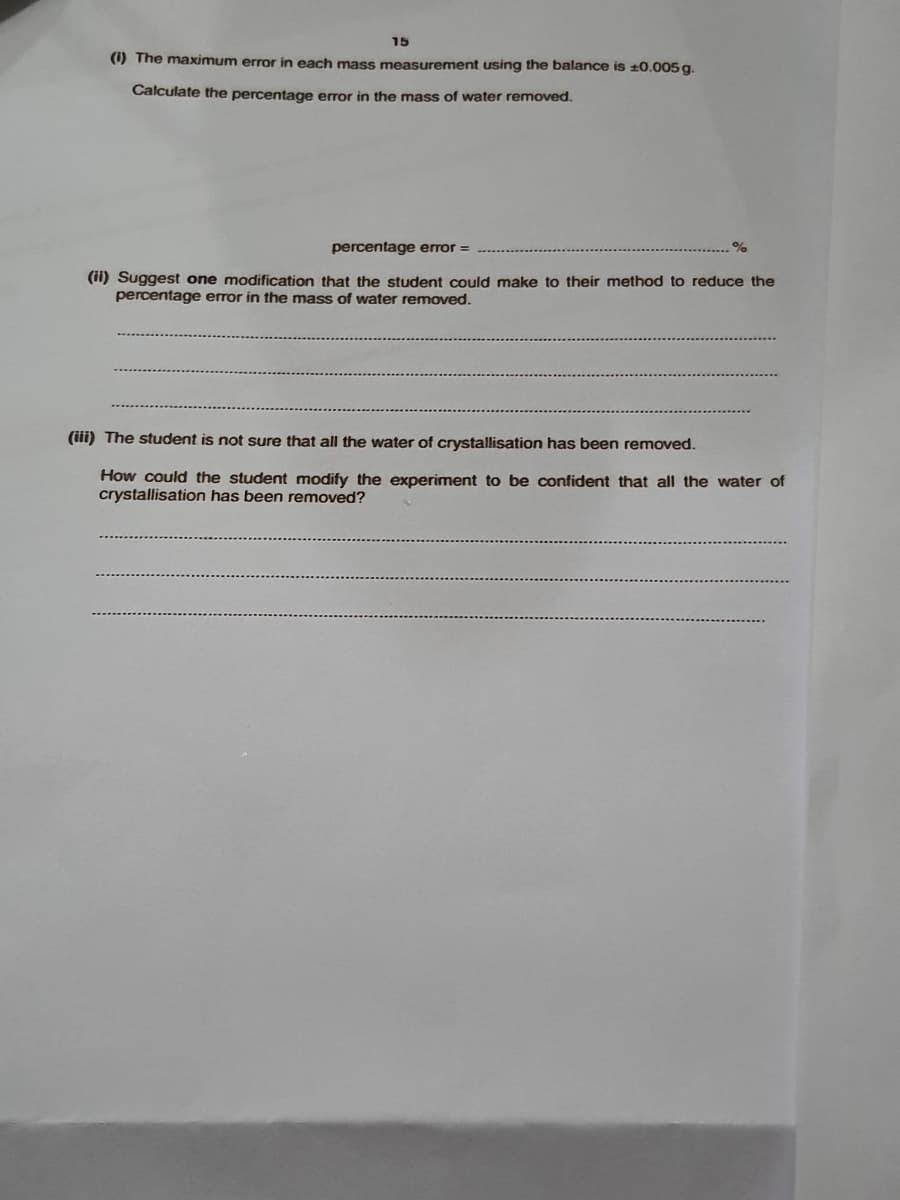 15
(1) The maximum error in each mass measurement using the balance is ±0.005 g.
Calculate the percentage error in the mass of water removed.
percentage error =
(11) Suggest one modification that the student could make to their method to reduce the
percentage error in the mass of water removed.
(iii) The student is not sure that all the water of crystallisation has been removed.
How could the student modify the experiment to be confident that all the water of
crystallisation has been removed?
