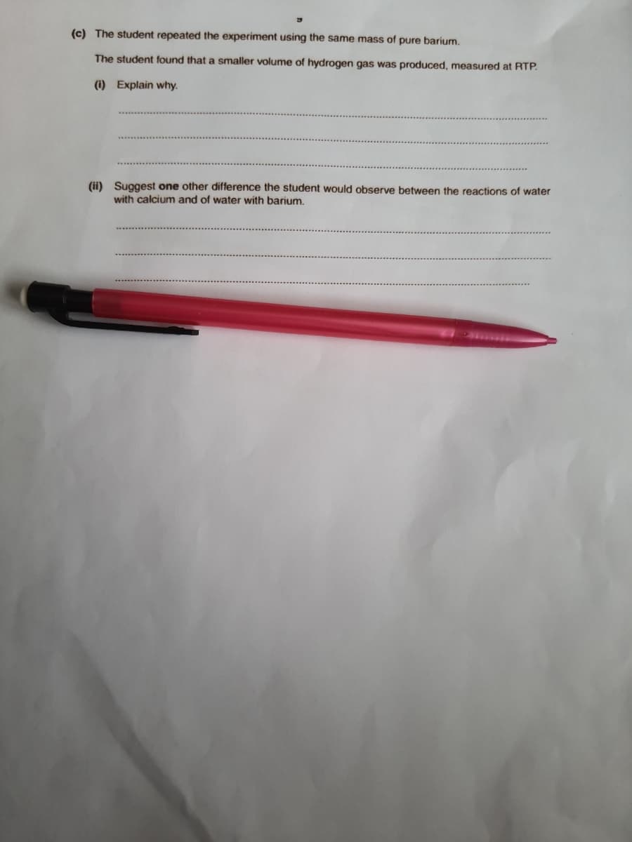 (c) The student repeated the experiment using the same mass of pure barium.
The student found that a smaller volume of hydrogen gas was produced, measured at RTP.
(i) Explain why.
(ii) Suggest one other difference the student would observe between the reactions of water
with calcium and of water with barium.
