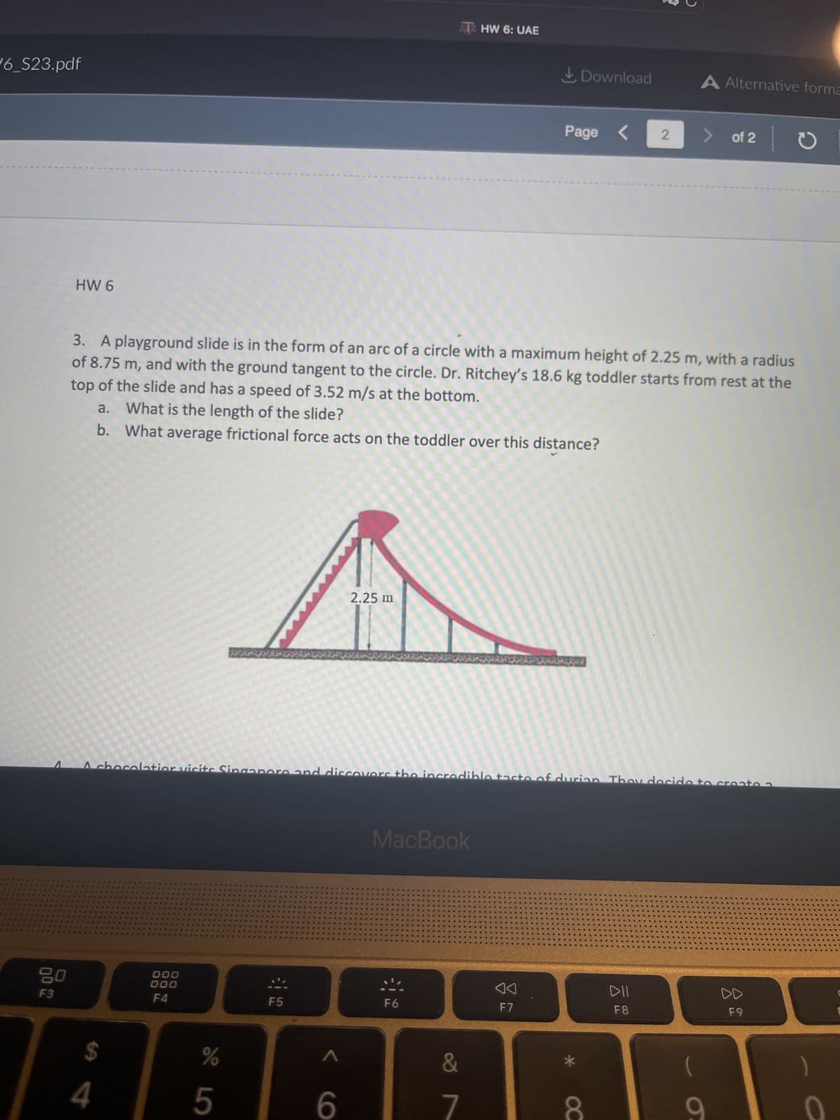 16_S23.pdf
*****
******
****
F3
HW 6
08
#
****
PEN
*******
3. A playground slide is in the form of an arc of a circle with a maximum height of 2.25 m, with a radius
of 8.75 m, and with the ground tangent to the circle. Dr. Ritchey's 18.6 kg toddler starts from rest at the
top of the slide and has a speed of 3.52 m/s at the bottom.
a. What is the length of the slide?
b. What average frictional force acts on the toddler over this distance?
***
$
4
******
platior visits
####
444SU
*****
*****
****
**********
ROSIO*****
*****
****
edste S
NO
apas AGE
*********
000
000
F4
%
5
SUOD
deas D
40
CROSSOB
*****
BORSOD
...
#SSSSS
Pas
a26e
ADD
***
800
useaans 0
GREGOR43846
F5
#D
**
HOS
CAS
WRSUS
se
A
9
2.25 m
cover
aged 40
ACCUEGO
*
se
MacBook
40
#a
BORSOS
REA
9.
Bed
F6
...
..
ww
in
2
DOD
DOGECO
..
..
DOS
THW 6: UAE
Ba
a a
.......
BUSCO
OOO....
BU
&
7
80
08
DGOO.
09
COS
...OD
COD
...
DODGOO
SOF
MON
20
ROD
..
Den
90
F7
....D
Ⓡ
DD
DO
C
O
Download
Page < 2
00
U
..
OC
on Th
..
..
110
A Alternative forma
F8
<
of 2
6
DD
F9
D