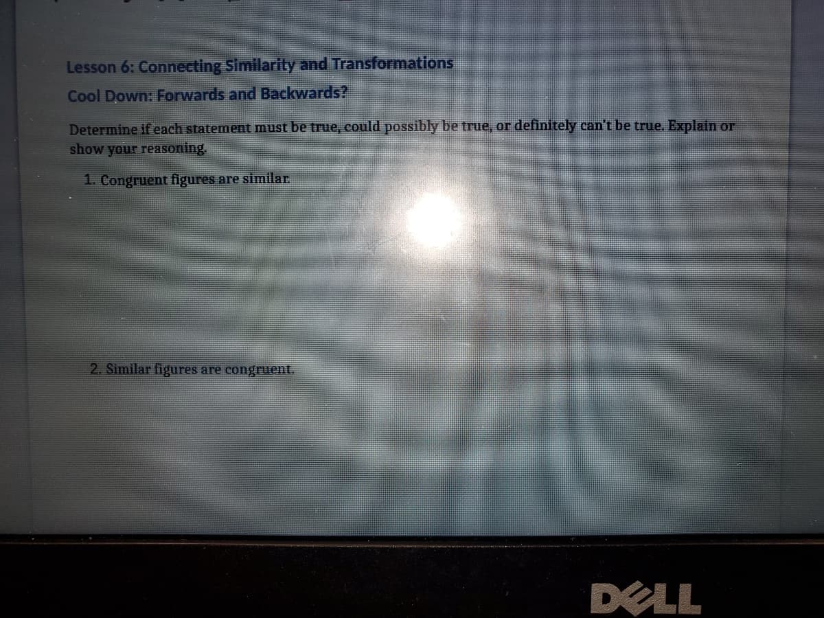Lesson 6: Connecting Similarity and Transformations
Cool Down: Forwards and Backwards?
Determine if each statement must be true, could possibly be true, or definitely can't be true. Explain or
show your reasoning
1. Congruent figures are similar.
2. Similar figures are congruent.
DELL
