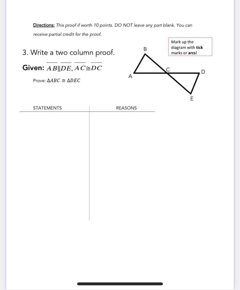 Directions: This proof if worth 10 points. DO NOT leave any part blank. You can
receive partial credit for the proof.
Mark up the
diagram with tick
marks or arcs!
B
3. Write a two column proof.
Given: A B||DE, AC=DC
A
Prove: AABC = ADEC
E
STATEMENTS
REASONS
