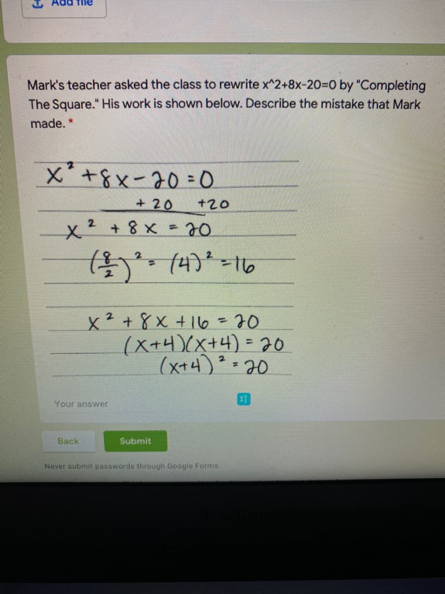 ad file
Mark's teacher asked the class to rewrite x^2+8x-20%3D0 by "Completing
The Square." His work is shown below. Describe the mistake that Mark
made. *
X +8x-20 = 0.
+ 20
+20
2.
x² +8 x = 70
(4)*=16
x²+8x +16 =70
(X+4)(x+4)=D20
(x+4)? =20
Your answer
Back
Submit
Never submit passwords through Google Forms.
