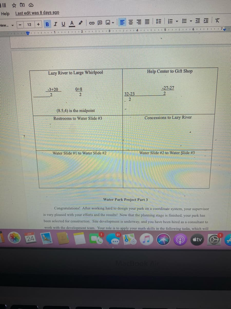 Help
Last edit was 8 days ago
E E
New -
12
BIUA
Lazy River to Large Whirlpool
Help Center to Gift Shop
-27-27
2
-3+20
0+8
32-23
2
(8.5,4) is the midpoint
Restrooms to Water Slide #3
Concessions to Lazy River
Water Slide #1 to Water Slide #2
Water Slide #2 to Water Şlide #3
Water Park Project Part 3
Congratulations! After working hard to design your park on a coordinate system, your supervisor
is very pleased with your efforts and the results! Now that the planning stage is finished, your park has
been selected for construction. Site development is underway, and you have been hired as a consultant to
work with the development team. Your role is to apply your math skills in the following tasks, which will
JAN
24
tv
MacBook Ail
II
