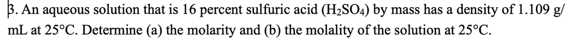 3. An aqueous solution that is 16 percent sulfuric acid (H₂SO4) by mass has a density of 1.109 g/
mL at 25°C. Determine (a) the molarity and (b) the molality of the solution at 25°C.