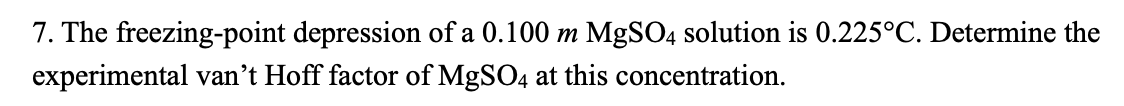 7. The freezing-point depression of a 0.100 m MgSO4 solution is 0.225°C. Determine the
experimental van't Hoff factor of MgSO4 at this concentration.