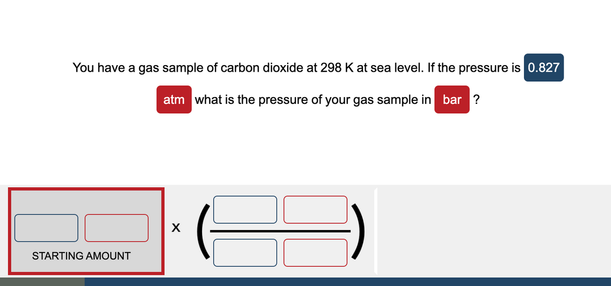 You have a gas sample of carbon dioxide at 298 K at sea level. If the pressure is 0.827
atm what is the pressure of your gas sample in bar ?
STARTING AMOUNT
X