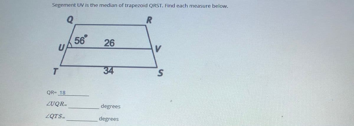 Segement UV is the median of trapezoid QRST. Find each measure below.
Q
56
26
V.
T
34
S
QR= 18
ZUQR=
degrees
ZQTS=
degrees
