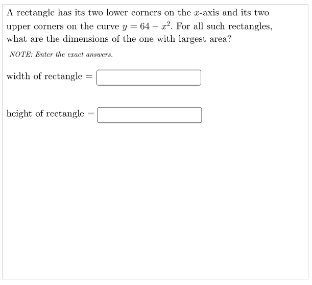 A rectangle has its two lower corners on the x-axis and its two
upper corners on the curve y = 64 – x2. For all such rectangles,
what are the dimensions of the one with largest area?
NOTE: Enter the exact answers.
width of rectangle =
height of rectangle =
