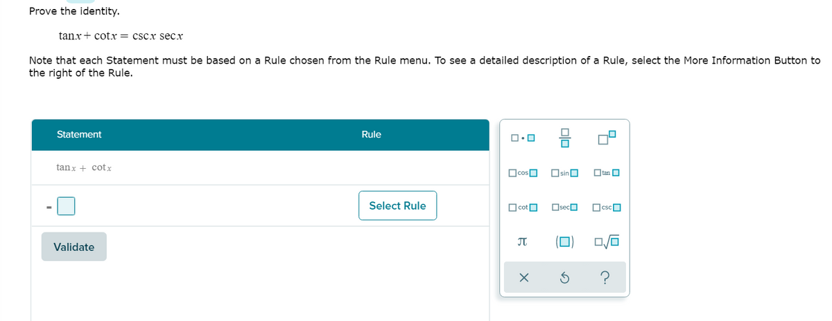 Prove the identity.
tanx+ cotx = cscx secx
Note that each Statement must be based on a Rule chosen from the Rule menu. To see a detailed description of a Rule, select the More Information Button to
the right of the Rule.
Statement
Rule
tanx + cotx
OcosO
OsinO
O tan O
Select Rule
O cotO
OsecO
OcscO
JT
Validate
?
