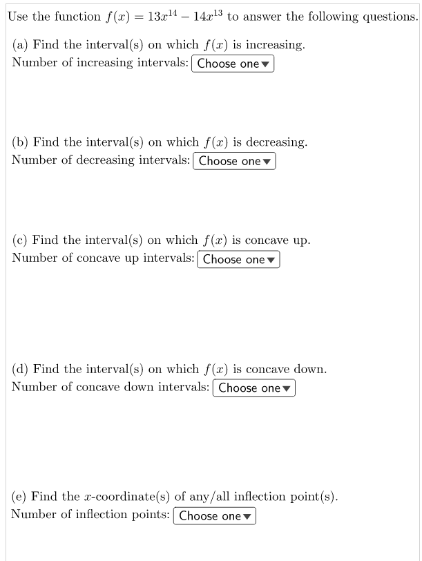 Use the function f(x) = 13.x14 – 14x1³ to answer the following questions.
(a) Find the interval(s) on which f(x) is increasing.
Number of increasing intervals: Choose one v
(b) Find the interval(s) on which f(x) is decreasing.
Number of decreasing intervals: Choose one v
(c) Find the interval(s) on which f(x) is concave up.
Number of concave up intervals: Choose one v
(d) Find the interval(s) on which f (x) is concave down.
Number of concave down intervals: [ Choose onev
(e) Find the x-coordinate(s) of any/all inflection point(s).
Number of inflection points: Choose one v
