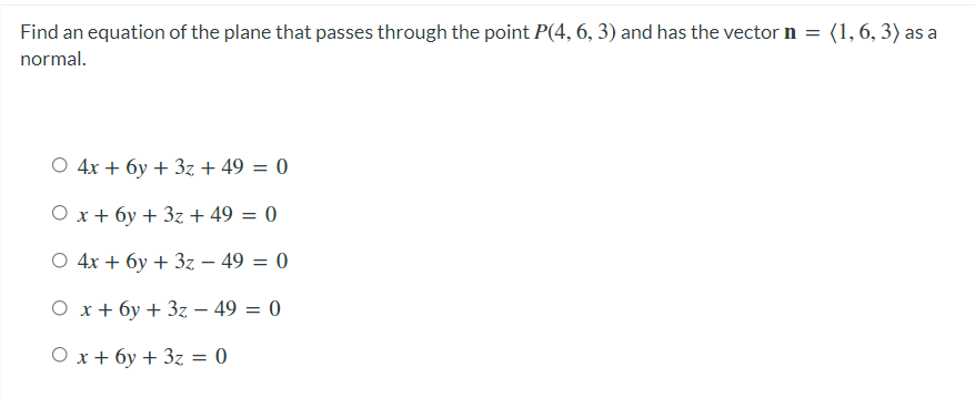 Find an equation of the plane that passes through the point P(4, 6, 3) and has the vector n = (1,6, 3) as a
normal.
O 4x + 6y + 3z + 49 = 0
O x+ 6y + 3z + 49 = 0
%3D
O 4x + 6y + 3z – 49 = 0
Ох+бу + Зz — 49 —D 0
Ох+ бу +3z 3D 0
