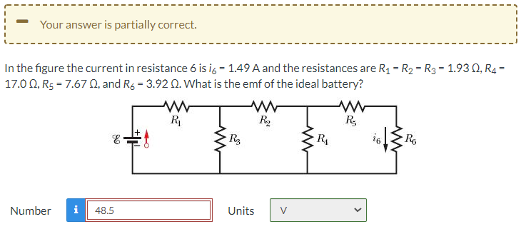 Your answer is partially correct.
In the figure the current in resistance 6 is ig = 1.49 A and the resistances are R1 = R2 = R3 = 1.93 0, R4 =
17.0 0, R5 = 7.67 Q, and Rg = 3.92 0. What is the emf of the ideal battery?
R
R,
Rg
R4
16
R6
Units
V
Number
i
48.5
