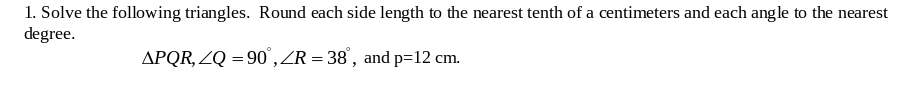 1. Solve the following triangles. Round each side length to the nearest tenth of a centimeters and each angle to the nearest
degree.
APQR, ZQ = 90",ZR = 38', and p=12 cm.
