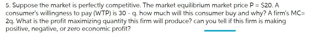 5. Suppose the market is perfectly competitive. The market equilibrium market price P = $20. A
consumer's willingness to pay (WTP) is 30 - q. how much will this consumer buy and why? A firm's MC=
2q. What is the profit maximizing quantity this firm will produce? can you tell if this firm is making
positive, negative, or zero economic profit?
