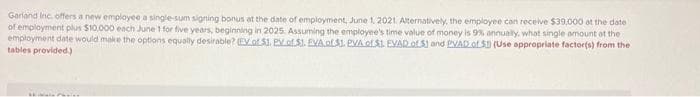 Garland Inc. offers a new employee a single-sum signing bonus at the date of employment, June 1, 2021. Alternatively, the employee can receive $39,000 at the date
of employment plus $10,000 each June 1 for five years, beginning in 2025. Assuming the employee's time value of money is 9% annually, what single amount of the
employment date would make the options equally desirable? (EV. of $1. PV of $1. EVA of $1. PVA of $1 EVAD of 51 and PVAD of 5) (Use appropriate factor(s) from the
tables provided.)
Pr