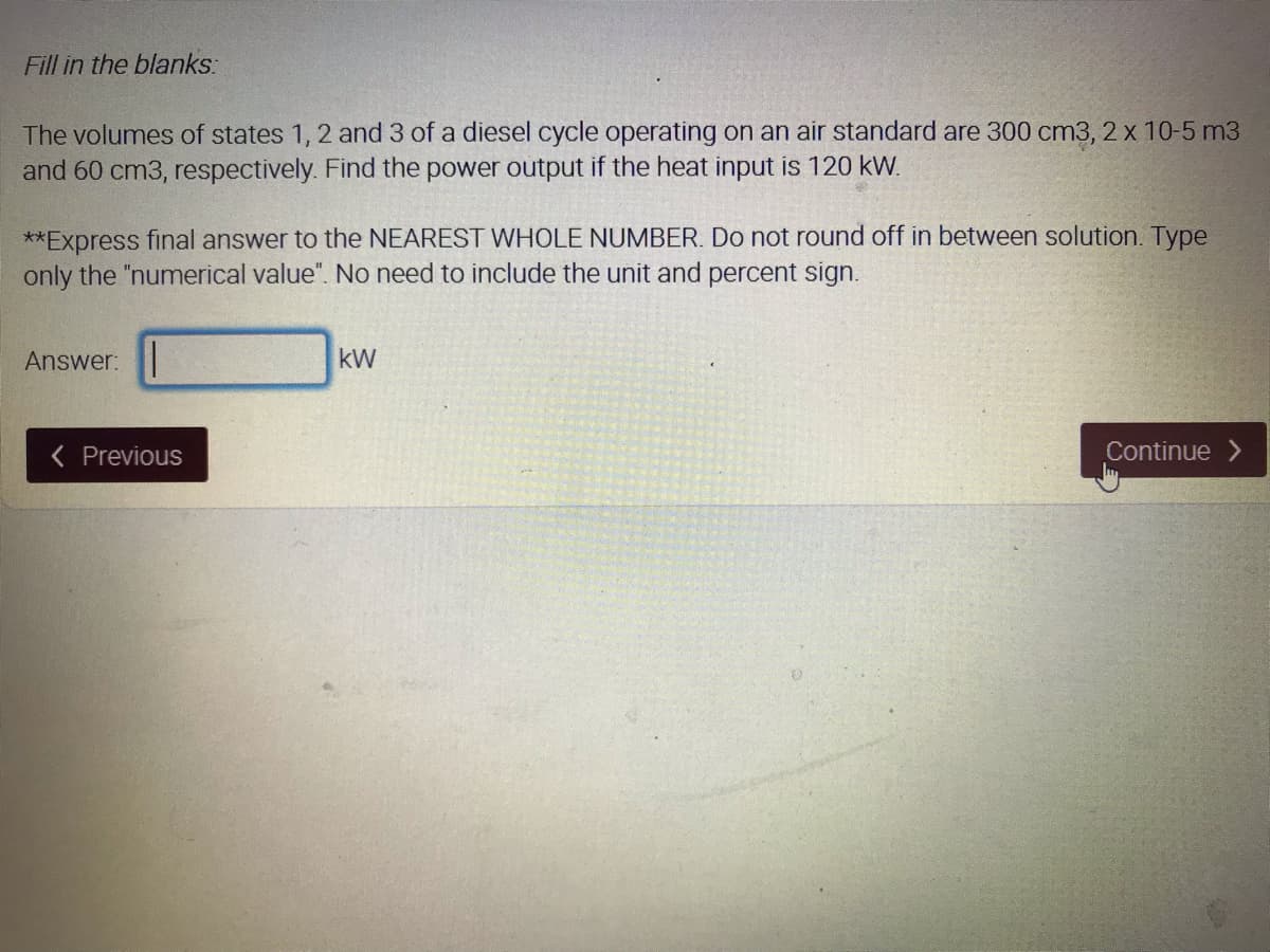 Fill in the blanks:
The volumes of states 1, 2 and 3 of a diesel cycle operating on an air standard are 300 cm3, 2 x 10-5 m3
and 60 cm3, respectively. Find the power output if the heat input is 120 kW.
**Express final answer to the NEAREST WHOLE NUMBER. Do not round off in between solution. Type
only the "numerical value". No need to include the unit and percent sign.
Answer:
kW
Previous
Continue >
