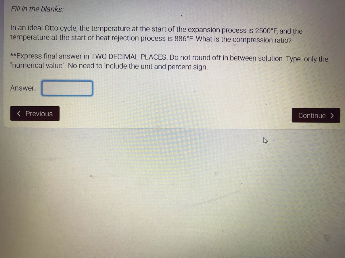 Fill in the blanks:
In an ideal Otto cycle, the temperature at the start of the expansion process is 2500°F, and the
temperature at the start of heat rejection process is 886°F. What is the compression ratio?
**Express final answer in TWO DECIMAL PLACES. Do not round off in between solution. Type only the
"numerical value". No need to include the unit and percent sign.
Answer:
( Previous
Continue
