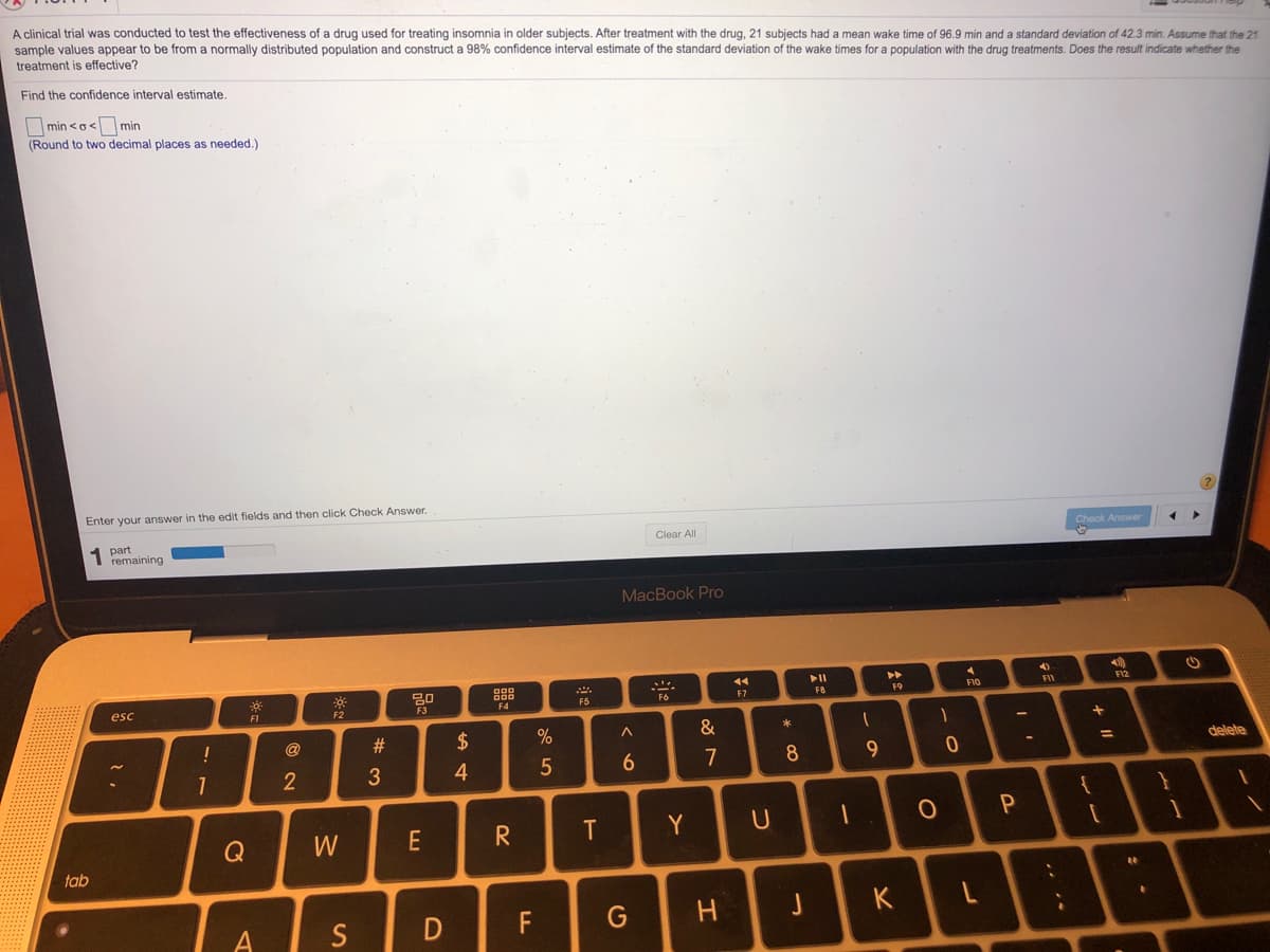 A clinical trial was conducted to test the effectiveness of a drug used for treating insomnia in older subjects. After treatment with the drug, 21 subjects had a mean wake time
sample values appear to be from a normally distributed population and construct a 98% confidence interval estimate of the standard deviation of the wake times for a population with the drug treatments. Does the result indicate whether the
96.9 min and a standard deviation of 42.3 min. Assume that the 21
treatment is effective?
Find the confidence interval estimate.
Imin <o< min
(Round to two decimal places as needed.)
Enter your answer in the edit fields and then click Check Answer.
Check Answer
Clear All
part
1 remaining
MacBook Pro
14
30
888
F12
F8
F9
F1O
F5
F6
F7
esc
F1
F2
#3
$
&
!
@
delete
7
8
4
Q
W
E
R
Y
tab
S
F
G
