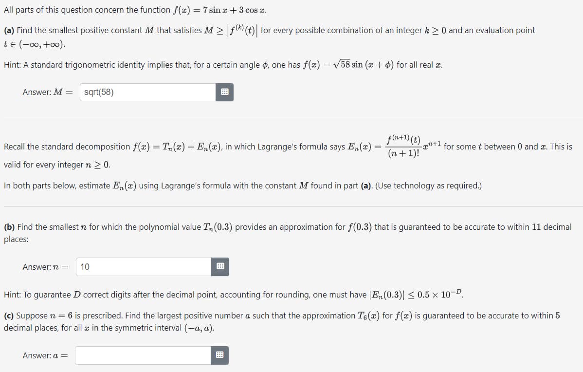 All parts of this question concern the function f(x) = 7 sin x + 3 cos x.
(a) Find the smallest positive constant M that satisfies M ≥ |ƒ(*) (t)| for every possible combination of an integer k > 0 and an evaluation point
te (-∞0, +∞0).
Hint: A standard trigonometric identity implies that, for a certain angle , one has f(x) = √58 sin (x + ) for all real x.
Answer: M = sqrt(58)
=
Recall the standard decomposition f(x) = Tn(x) + En(x), in which Lagrange's formula says En(x) =
valid for every integer n > 0.
In both parts below, estimate En(x) using Lagrange's formula with the constant M found in part (a). (Use technology as required.)
f(n+1) (t),
(n + 1)!
Answer: n = 10
(b) Find the smallest n for which the polynomial value T, (0.3) provides an approximation for f(0.3) that is guaranteed to be accurate to within 11 decimal
places:
-x+¹ for some t between 0 and x. This is
Answer: a =
Hint: To guarantee D correct digits after the decimal point, accounting for rounding, one must have |E₂(0.3)| ≤ 0.5 × 10-⁰.
(c) Suppose n = 6 is prescribed. Find the largest positive number a such that the approximation T6(x) for f(x) is guaranteed to be accurate to within 5
decimal places, for all in the symmetric interval (-a, a).