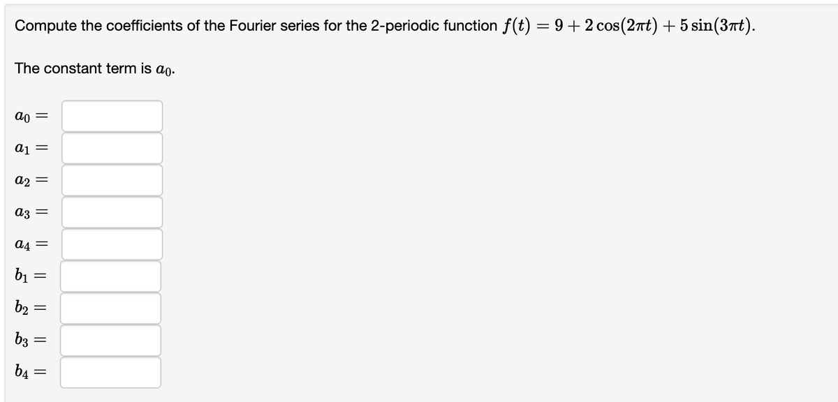 Compute the coefficients of the Fourier series for the 2-periodic function f(t) = 9+2 cos(2πt) + 5 sin(3πt).
The constant term is ao.
ao
a₁ =
a2
ន
||
b₂
az =
b3
||
a4=
b₁
b4
=
||
||
=
||
=
=