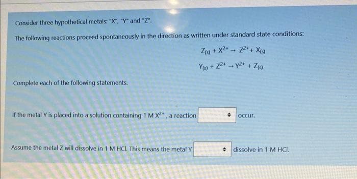 Consider three hypothetical metals: "X", "Y" and "Z".
The following reactions proceed spontaneously in the direction as written under standard state conditions:
Z(s) + X²+2²+ + X(s)
Z(s)
Y(s) + Z²+ y²+ +
Complete each of the following statements.
If the metal Y is placed into a solution containing 1 M X²*, a reaction
Assume the metal Z will dissolve in 1 M HCl. This means the metal Y
L
occur.
dissolve in 1 M HCI.