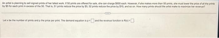 An artist is planning to sell signed prints of her latest work. If 50 prints are offered for sale, she can charge $600 each. However, if she makes more than 50 prints, she must lower the price of all the prints
by $5 for each print in excess of the 50. That is, 51 prints reduce the price by $5, 52 prints reduce the price by $10, and so on. How many prints should the artist make to maximize her revenue?
Let x be the number of prints and p the price per print. The demand equation is p and the revenue function is ROX)