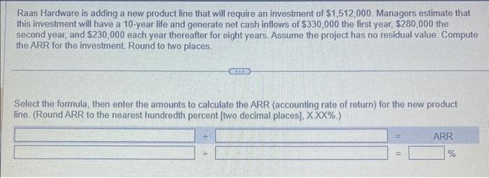 Raas Hardware is adding a new product line that will require an investment of $1,512,000. Managers estimate that
this investment will have a 10-year life and generate net cash inflows of $330,000 the first year, $280,000 the
second year, and $230,000 each year thereafter for eight years. Assume the project has no residual value. Compute
the ARR for the investment. Round to two places.
Select the formula, then enter the amounts to calculate the ARR (accounting rate of return) for the new product
line. (Round ARR to the nearest hundredth percent [two decimal places]. X.XX%.)
+
CO
4
ARR
%