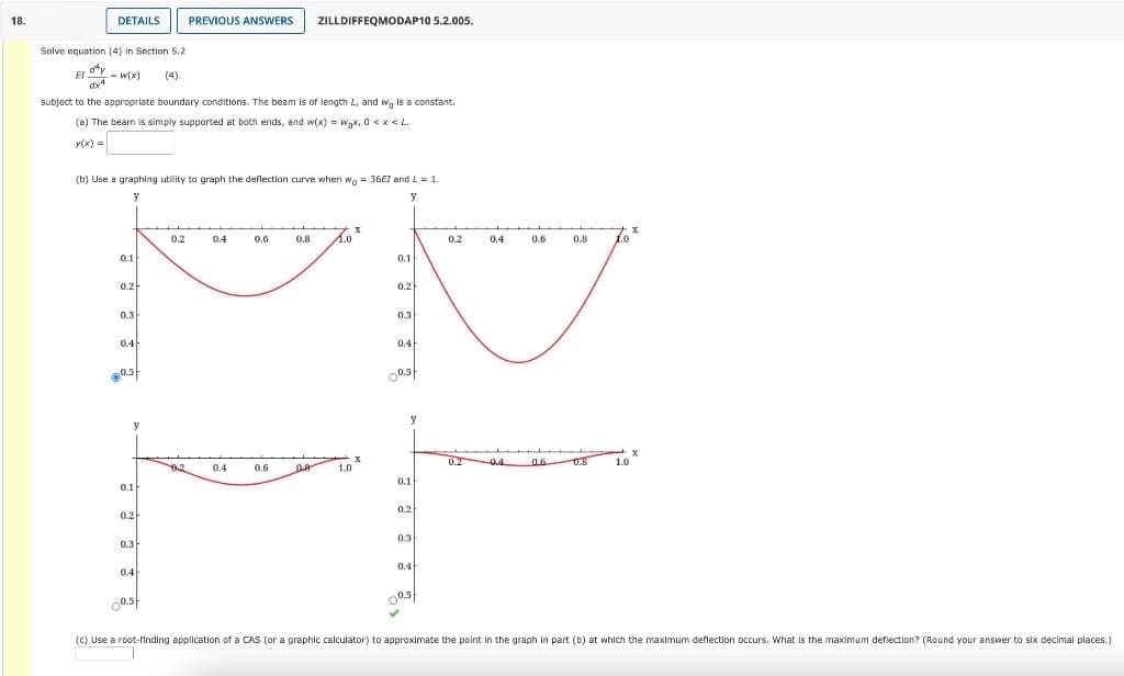 18.
DETAILS
Solve equation (4) in Section 5.2
EI - w(x) (4)
dªy
dx4
subject to the appropriate boundary conditions. The beam is of length L, and wo is a constant.
(a) The beam is simply supported at both ends, and w(x) = wgx, 0<x<L.
y(x) =
0.1
(b) Use a graphing utility to graph the deflection curve when wo = 36EI and L = 1.
y
y
0.2
0.3
0.4
0.3
y
0.1
0.2
0.3
0.4
PREVIOUS ANSWERS
oast
0.2
0.4
0.4
ZILLDIFFEQMODAP10 5.2.005.
0.6
0.6
0.8 1.0
0.8 1.0
X
0.1
0.2
0.3
0.4
0.3
y
0.1
0.2
0.3
0.4
0.5
✔
0.2
0.4
0.2 0.4
0.6
0.6
0.8
0.8
1.0
X
X
(c) Use a root-finding application of a CAS (or a graphic calculator) to approximate the point in the graph in part (b) at which the maximum deflection occurs. What is the maximum deflection? (Round your answer to six decimal places.)