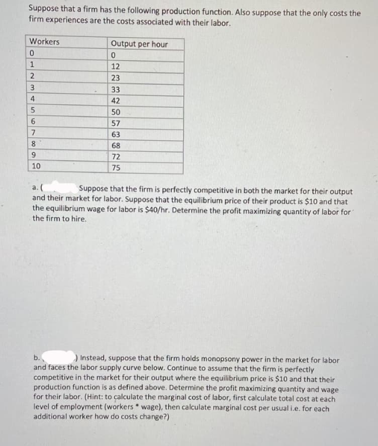 Suppose that a firm has the following production function. Also suppose that the only costs the
firm experiences are the costs associated with their labor.
Workers
0
1
2
3
4
5
6
7
8
9
10
Output per hour
0
12
23
33
42
50
57
63
68
77 75
72
a. (
Suppose that the firm is perfectly competitive in both the market for their output
and their market for labor. Suppose that the equilibrium price of their product is $10 and that
the equilibrium wage for labor is $40/hr. Determine the profit maximizing quantity of labor for
the firm to hire.
b.
) Instead, suppose that the firm holds monopsony power in the market for labor
and faces the labor supply curve below. Continue to assume that the firm is perfectly
competitive in the market for their output where the equilibrium price is $10 and that their
production function is as defined above. Determine the profit maximizing quantity and wage
for their labor. (Hint: to calculate the marginal cost of labor, first calculate total cost at each
level of employment (workers wage), then calculate marginal cost per usual i.e. for each
additional worker how do costs change?)