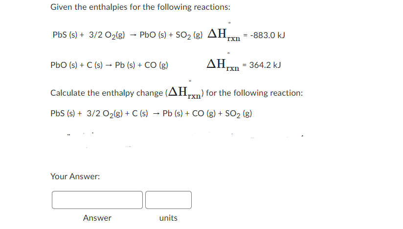 Given the enthalpies for the following reactions:
PbS (s) + 3/2 O₂(g) → PbO (s) + SO₂ (g) AH,
PbO (s) + C (s) → Pb (s) + CO (g)
Your Answer:
Answer
rxn
units
Calculate the enthalpy change (AH) for the following reaction:
PbS (s) + 3/2 O₂(g) + C (s) Pb (s) + CO (g) + SO₂ (g)
= = -883.0 kJ
ΔΗ, 364.2 kJ
rxn