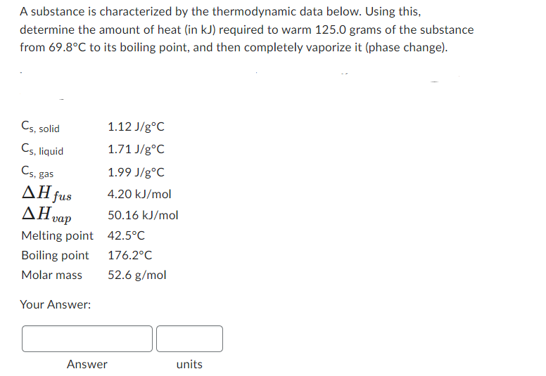 A substance is characterized by the thermodynamic data below. Using this,
determine the amount of heat (in kJ) required to warm 125.0 grams of the substance
from 69.8°C to its boiling point, and then completely vaporize it (phase change).
Cs, solid
C5, liquid
Cs. gas
AH fus
AH vap
Melting point
Boiling point
Molar mass
Your Answer:
1.12 J/gºC
1.71 J/g °C
1.99 J/g°C
4.20 kJ/mol
50.16 kJ/mol
42.5°C
176.2°C
52.6 g/mol
Answer
units