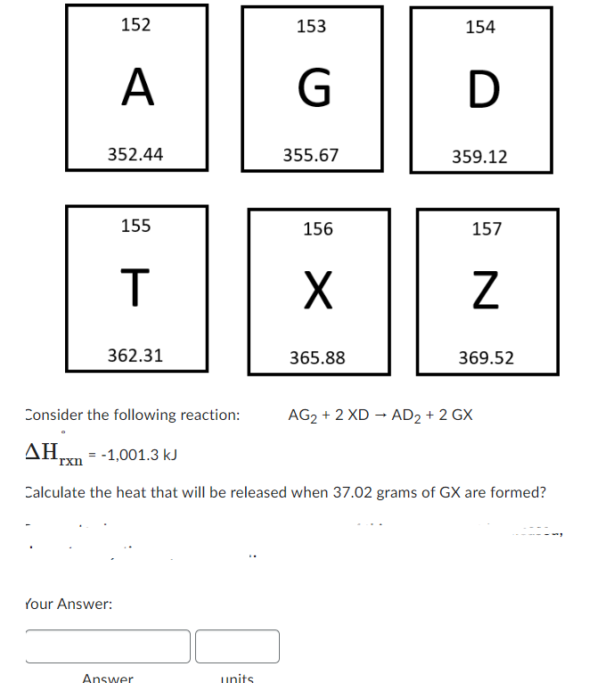 rxn
152
A
352.44
155
T
362.31
Consider the following reaction:
ΔΗ.
Your Answer:
= -1,001.3 kJ
Answer
153
units
G
355.67
156
X
365.88
154
D
359.12
157
Z
Calculate the heat that will be released when 37.02 grams of GX are formed?
369.52
AG₂ + 2 XD → AD2 + 2 GX