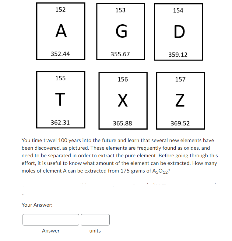 152
A
352.44
Your Answer:
155
T
362.31
Answer
153
units
Gö
G
D
355.67
156
X
154
365.88
359.12
157
You time travel 100 years into the future and learn that several new elements have
been discovered, as pictured. These elements are frequently found as oxides, and
need to be separated in order to extract the pure element. Before going through this
effort, it is useful to know what amount of the element can be extracted. How many
moles of element A can be extracted from 175 grams of A5012?
N
369.52