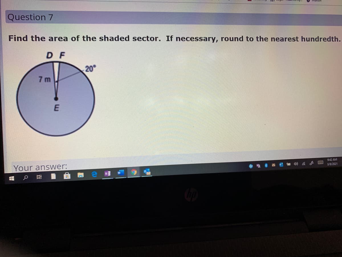 Question 7
Find the area of the shaded sector. If necessary, round to the nearest hundredth.
DF
20°
7 m
9:42 AM
3/8/2021
Your answer:
