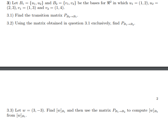 3) Let B1 = {u1, U2} and B2 = {v1, v2} be the bases for R² in which u1 =
(2, 3), v1 = (1,3) and vz =
(1,2), и2 %3D
3.1) Find the transition matrix PB2¬B1-
3.2) Using the matrix obtained in question 3.1 exclusively, find PB,→B,.
3.3) Let w = (3, –3). Find [w]B, and then use the matrix PB,→B, to compute [w]B,
from [w]B,-
