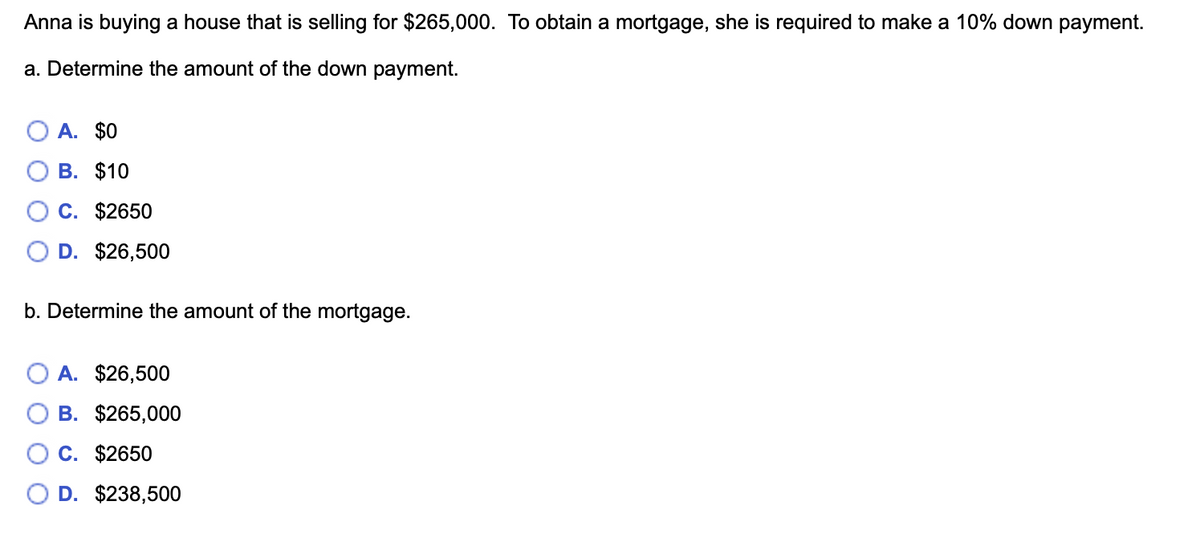 Anna is buying a house that is selling for $265,000. To obtain a mortgage, she is required to make a 10% down payment.
a. Determine the amount of the down payment.
O A. $0
В. $10
O C. $2650
D. $26,500
b. Determine the amount of the mortgage.
O A. $26,500
В. $265,000
C. $2650
O D. $238,500
