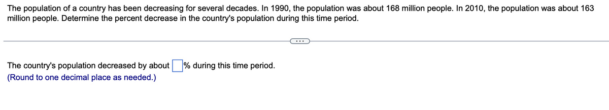 The population of a country has been decreasing for several decades. In 1990, the population was about 168 million people. In 2010, the population was about 163
million people. Determine the percent decrease in the country's population during this time period.
...
The country's population decreased by about % during this time period.
(Round to one decimal place as needed.)
