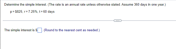 Determine the simple interest. (The rate is an annual rate unless otherwise stated. Assume 360 days in one year.)
p= $825, r=7.25%, t= 60 days
The simple interest is S
(Round to the nearest cent as needed.)
