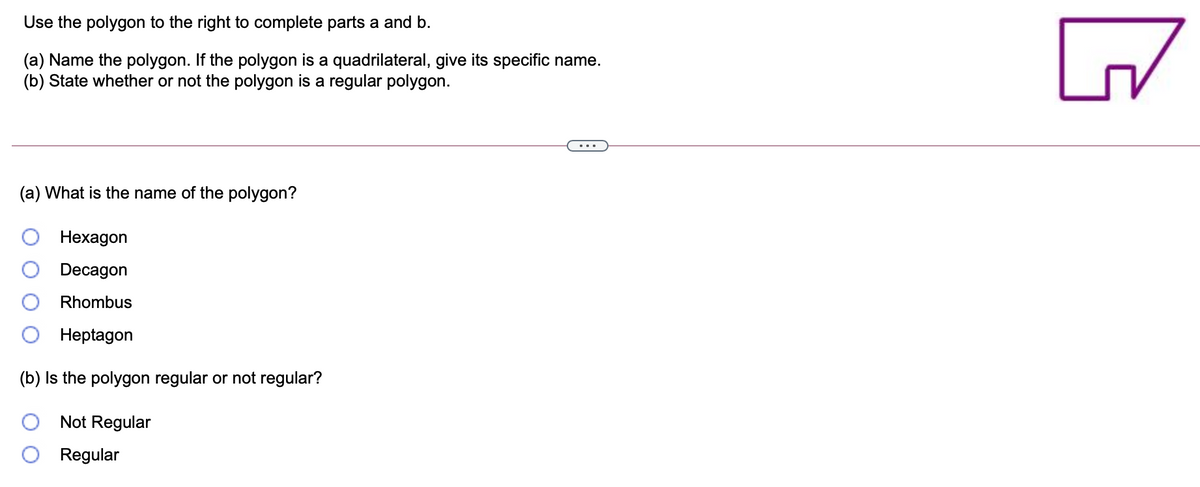 Use the polygon to the right to complete parts a and b.
(a) Name the polygon. If the polygon is a quadrilateral, give its specific name.
(b) State whether or not the polygon is a regular polygon.
(a) What is the name of the polygon?
Нехадon
Decagon
Rhombus
Нeptagon
(b) Is the polygon regular or not regular?
Not Regular
Regular
