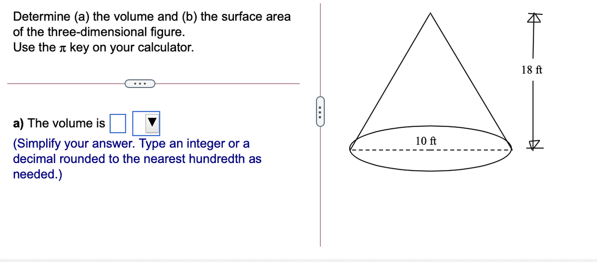 Determine (a) the volume and (b) the surface area
of the three-dimensional figure.
Use the t key on your calculator.
18 ft
a) The volume is
(Simplify your answer. Type an integer or a
10 ft
decimal rounded to the nearest hundredth as
needed.)
