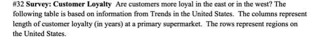 #32 Survey: Customer Loyalty Are customers more loyal in the east or in the west? The
following table is based on information from Trends in the United States. The columns represent
length of customer loyalty (in years) at a primary supermarket. The rows represent regions on
the United States.
