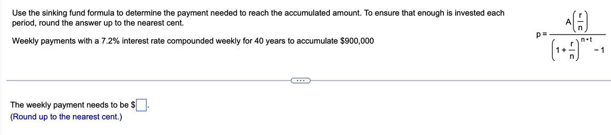 Use the sinking fund formula to determine the payment needed to reach the accumulated amount. To ensure that enough is invested each
period, round the answer up to the nearest cent.
A
p=
Weekly payments with a 7.2% interest rate compounded weekly for 40 years to accumulate $900,000
n•t
+
- 1
in
...
The weekly payment needs to be $
(Round up to the nearest cent.)
